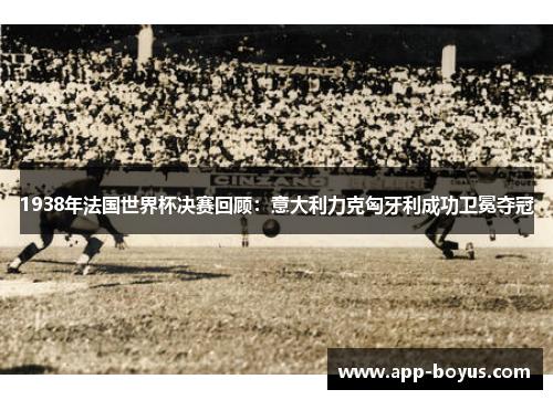 1938年法国世界杯决赛回顾：意大利力克匈牙利成功卫冕夺冠