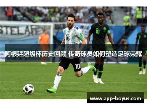 阿根廷超级杯历史回顾 传奇球员如何塑造足球荣耀